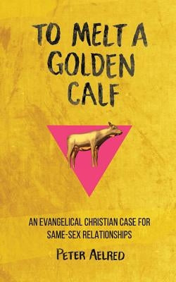 To Melt a Golden Calf: An Evangelical Christian Case for Same-Sex Relationships by Aelred, Peter