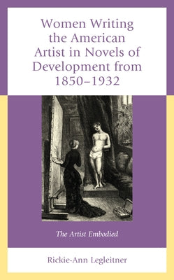 Women Writing the American Artist in Novels of Development from 1850-1932: The Artist Embodied by Legleitner, Rickie-Ann