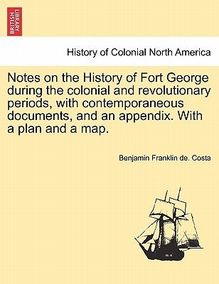 Notes on the History of Fort George During the Colonial and Revolutionary Periods, with Contemporaneous Documents, and an Appendix. with a Plan and a by Costa, Benjamin Franklin De