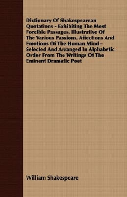 Dictionary of Shakespearean Quotations - Exhibiting the Most Forcible Passages, Illustrative of the Various Passions, Affections and Emotions of the H by Shakespeare, William
