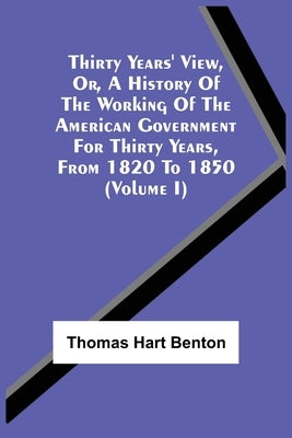 Thirty Years' View, Or, A History Of The Working Of The American Government For Thirty Years, From 1820 To 1850 (Volume I) by Benton, Thomas Hart