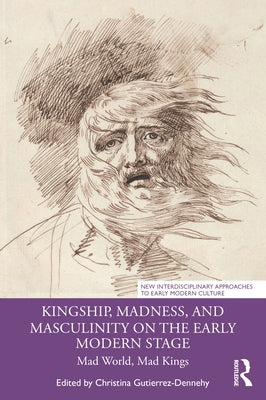 Kingship, Madness, and Masculinity on the Early Modern Stage: Mad World, Mad Kings by Gutierrez-Dennehy, Christina