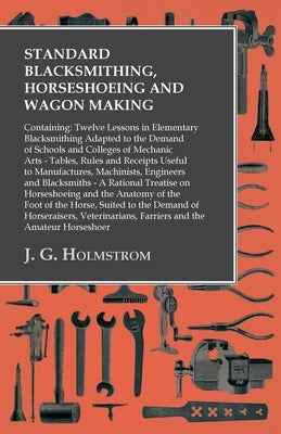 Standard Blacksmithing, Horseshoeing and Wagon Making: Containing: Twelve Lessons in Elementary Blacksmithing Adapted to the Demand of Schools and Col by Holmstrom, J. G.