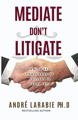 Mediate Don't Litigate: How to Save Thousands of Dollars in Legal Fees by Larabie, Andre