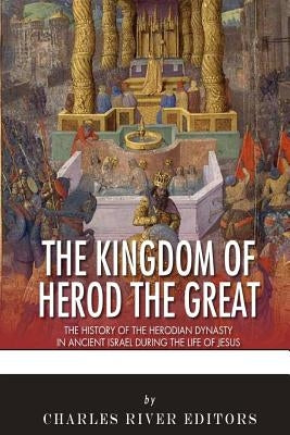 The Kingdom of Herod the Great: The History of the Herodian Dynasty in Ancient Israel During the Life of Jesus by Charles River Editors