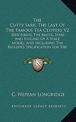 The Cutty Sark, The Last Of The Famous Tea Clippers V2: Describing The Masts, Spars And Rigging Of A Scale Model, And Including The Builder's Specific by Longridge, C. Nepean