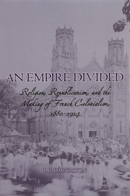 An Empire Divided: Religion, Republicanism, and the Making of French Colonialism, 1880-1914 by Daughton, J. P.