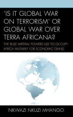 'Is It Global War on Terrorism' or Global War Over Terra Africana?: The Ruse Imperial Powers Use to Occupy Africa Militarily for Economic Gains by Mhango, Nkwazi Nkuzi