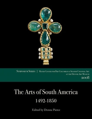 The Arts of South America, 1492-1850: Papers from the 2008 Mayer Center Symposium at the Denver Art Museum by Pierce, Donna