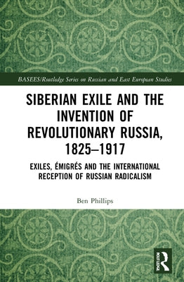Siberian Exile and the Invention of Revolutionary Russia, 1825-1917: Exiles, Émigrés and the International Reception of Russian Radicalism by Phillips, Ben