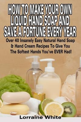 How To Make Your Own Liquid Hand Soap & Save A Fortune Every Year: Over 40 Insanely Easy Natural Hand Soap & Hand Cream Recipes To Give You The Softes by White, Lorraine