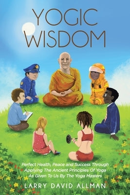 Yogic Wisdom: Perfect Health, Peace and Success through Applying the Ancient Principles of Yoga as Given to Us by the Yoga Masters by Allman, Larry David