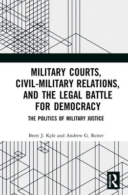 Military Courts, Civil-Military Relations, and the Legal Battle for Democracy: The Politics of Military Justice by Kyle, Brett J.