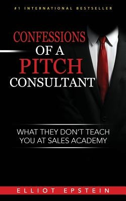 Confessions of a Pitch Consultant: What They Don't Teach You At Sales Academy by Epstein, Elliot