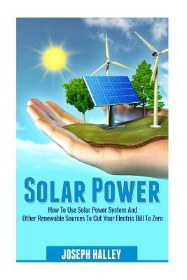 Solar Power: How to Use Solar Power System and Other Renewable Sources to Cut Your Electric Bill to Zero by Halley, Joseph