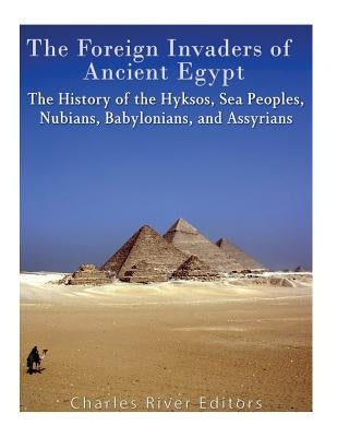 The Foreign Invaders of Ancient Egypt: The History of the Hyksos, Sea Peoples, Nubians, Babylonians, and Assyrians by Charles River Editors