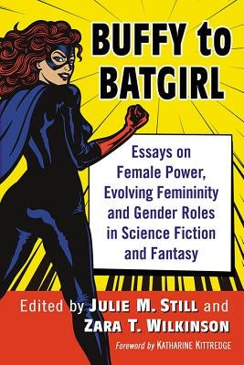 Buffy to Batgirl: Essays on Female Power, Evolving Femininity and Gender Roles in Science Fiction and Fantasy by Still, Julie M.