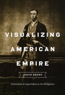 Visualizing American Empire: Orientalism and Imperialism in the Philippines by Brody, David