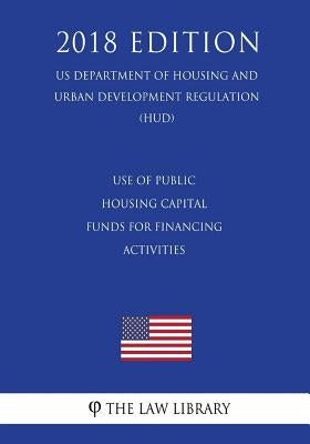 Use of Public Housing Capital Funds for Financing Activities (US Department of Housing and Urban Development Regulation) (HUD) (2018 Edition) by The Law Library