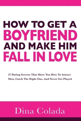 How To Get A Boyfriend And Make Him Fall In Love: 37 Dating Secrets That Show You How To Attract Men, Catch The Right One, And Never Get Played by Colada, Dina