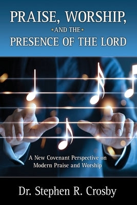 Praise, Worship and the Presence of the Lord: A New Covenant Perspective on Modern Praise and Worship by Crosby, Stephen R.
