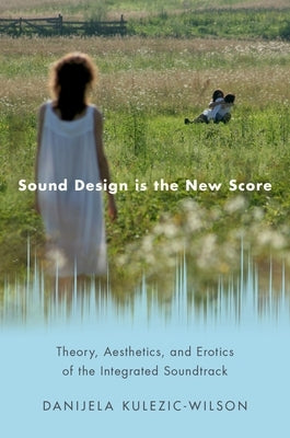Sound Design Is the New Score: Theory, Aesthetics, and Erotics of the Integrated Soundtrack by Kulezic-Wilson, Danijela