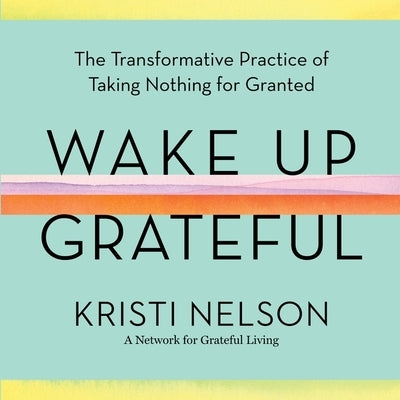 Wake Up Grateful: The Transformative Practice of Taking Nothing for Granted by Nelson, Kristi