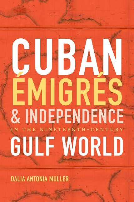 Cuban Émigrés and Independence in the Nineteenth-Century Gulf World by Muller, Dalia Antonia
