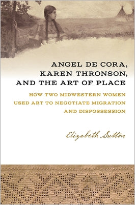 Angel de Cora, Karen Thronson, and the Art of Place: How Two Midwestern Women Used Art to Negotiate Migration and Dispossession by Sutton, Elizabeth
