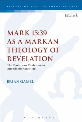 Mark 15:39 as a Markan Theology of Revelation: The Centurion's Confession as Apocalyptic Unveiling by Gamel, Brian K.