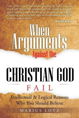 When Arguments Against the Christian God Fail: Intellectual & Logical Reasons Why You Should Believe by Lotz, Marius