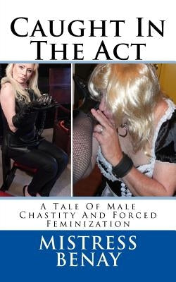 Caught In The Act: A Tale Of Male Chastity And Forced Feminization by Benay, Mistress