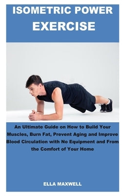 Isometric Power Exercise: An Ultimate Guide on How to Build Your Muscles, Burn Fat, Prevent Aging and Improve Blood Circulation with No Equipmen by Maxwell, Ella