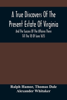 A True Discovers Of The Present Estate Of Virginia, And The Success Of The Affaires There Till The 18 Of Iune 1615.; Together With A Relation Of The S by Hamor, Ralph