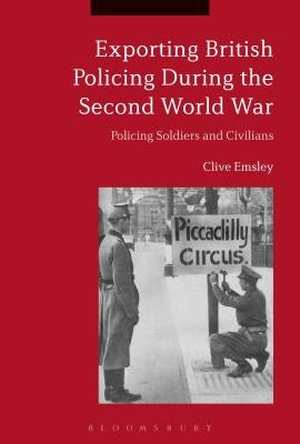 Exporting British Policing During the Second World War: Policing Soldiers and Civilians by Emsley, Clive
