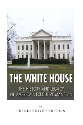 The White House: The History and Legacy of America's Executive Mansion by Charles River Editors