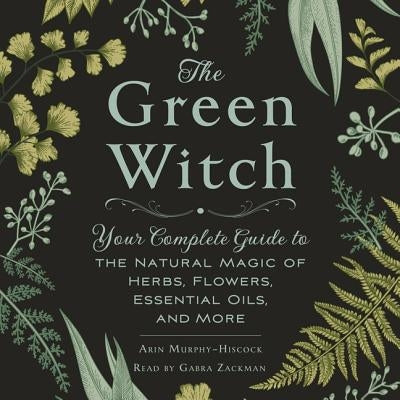 The Green Witch: Your Complete Guide to the Natural Magic of Herbs, Flowers, Essential Oils, and More by Murphy-Hiscock, Arin