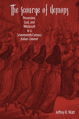 The Scourge of Demons: Possession, Lust, and Witchcraft in a Seventeenth-Century Italian Convent by Watt, Jeffrey R.