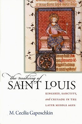 The Making of Saint Louis: Kingship, Sanctity, and Crusade in the Later Middle Ages by Gaposchkin, M. Cecilia