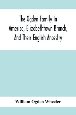 The Ogden Family In America, Elizabethtown Branch, And Their English Ancestry; John Ogden, The Pilgrim, And His Descendants, 1640-1906 by Ogden Wheeler, William