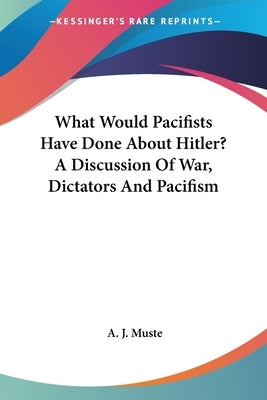 What Would Pacifists Have Done About Hitler? A Discussion Of War, Dictators And Pacifism by Muste, A. J.