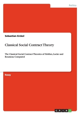 Classical Social Contract Theory: The Classical Social Contract Theories of Hobbes, Locke and Rousseau Compared by Erckel, Sebastian