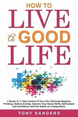 How to Live a Good Life: 2 Books in 1: Take Control of Your Life, Eliminate Negative Thinking, Relieve Anxiety, Improve Your Social Skills, Sel by Sanders, Tony