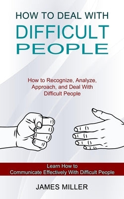 How to Deal With Difficult People: How to Recognize, Analyze, Approach, and Deal With Difficult People (Learn How to Communicate Effectively With Diff by Miller, James