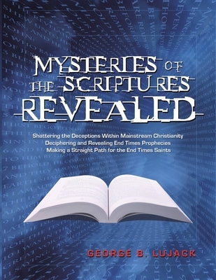 Mysteries of the Scriptures Revealed - Shattering the Deceptions Within Mainstream Christianity Deciphering and Revealing End Times Prophecies Making by Lujack, George B.