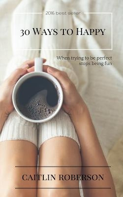 30 Ways to Happy: When trying to be perfect stops being fun by Roberson, Caitlin