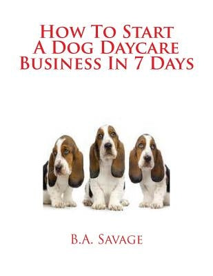 How To Start A Dog Daycare Business In 7 Days by Savage, B. a.