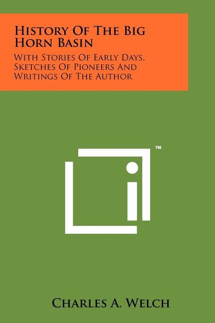 History Of The Big Horn Basin: With Stories Of Early Days, Sketches Of Pioneers And Writings Of The Author by Welch, Charles A.