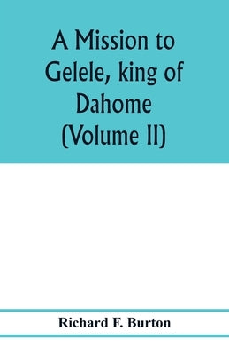 A mission to Gelele, king of Dahome; with notices of the so called Amazons the Grand customs, the Yearly customs, the human sacrifices, the present st by F. Burton, Richard