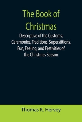 The Book of Christmas; Descriptive of the Customs, Ceremonies, Traditions, Superstitions, Fun, Feeling, and Festivities of the Christmas Season by K. Hervey, Thomas